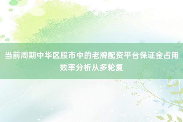 当前周期中华区股市中的老牌配资平台保证金占用效率分析从多轮复