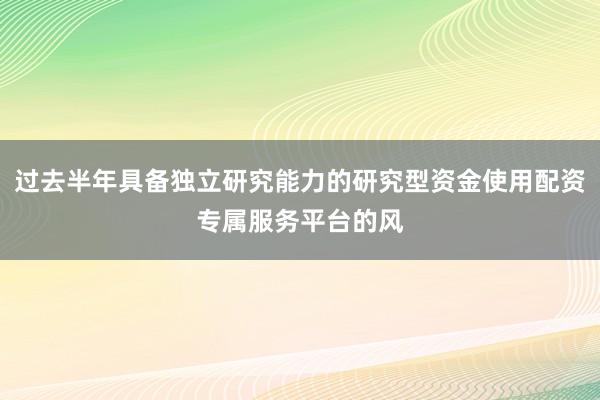 过去半年具备独立研究能力的研究型资金使用配资专属服务平台的风