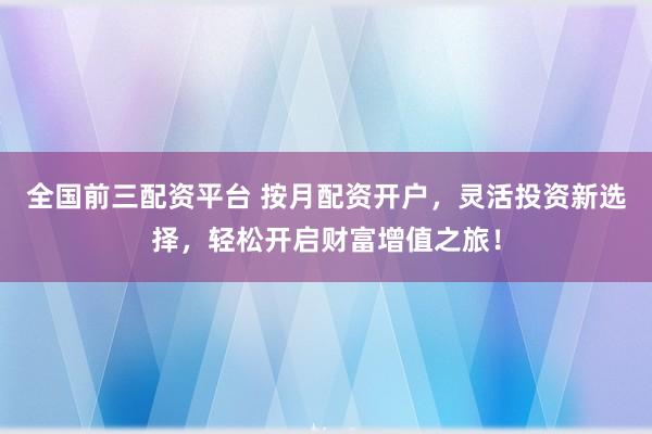 全国前三配资平台 按月配资开户，灵活投资新选择，轻松开启财富增值之旅！