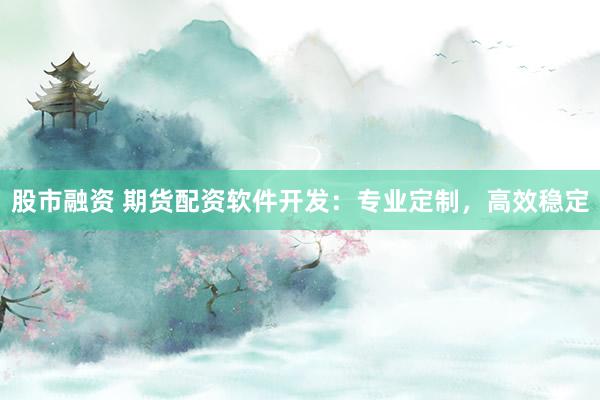 股市融资 期货配资软件开发：专业定制，高效稳定