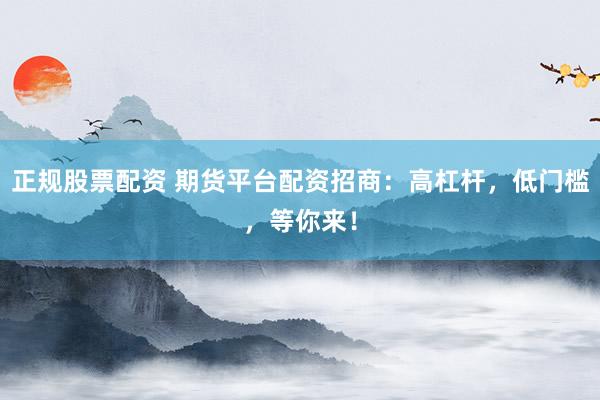 正规股票配资 期货平台配资招商：高杠杆，低门槛，等你来！