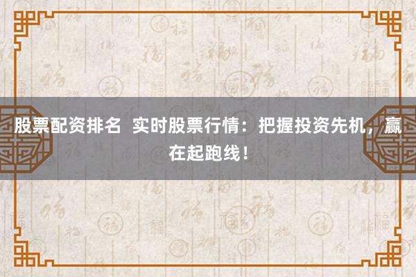 股票配资排名  实时股票行情：把握投资先机，赢在起跑线！