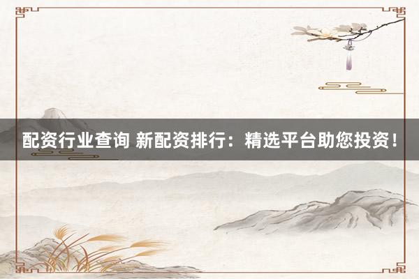 配资行业查询 新配资排行：精选平台助您投资！