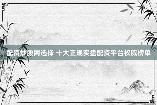 配资炒股网选择 十大正规实盘配资平台权威榜单