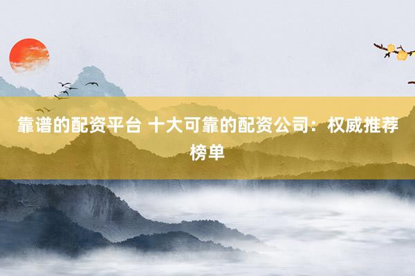 靠谱的配资平台 十大可靠的配资公司：权威推荐榜单
