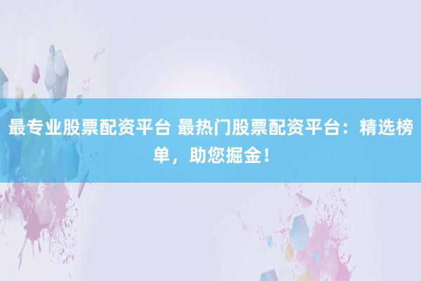 最专业股票配资平台 最热门股票配资平台：精选榜单，助您掘金！