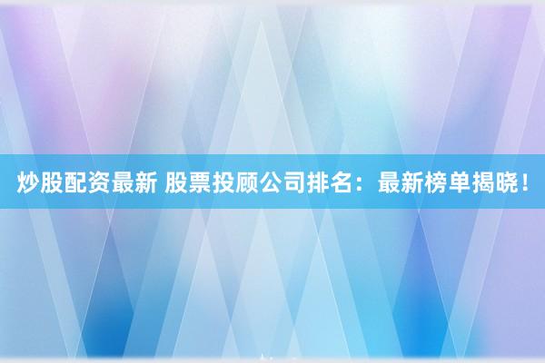 炒股配资最新 股票投顾公司排名：最新榜单揭晓！