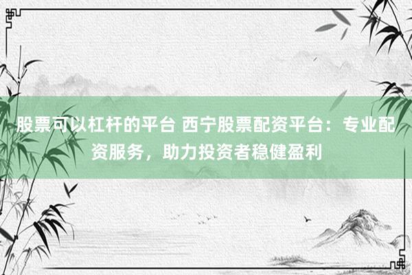 股票可以杠杆的平台 西宁股票配资平台：专业配资服务，助力投资者稳健盈利