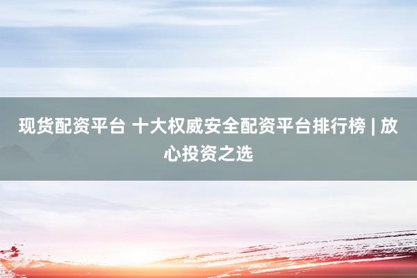 现货配资平台 十大权威安全配资平台排行榜 | 放心投资之选
