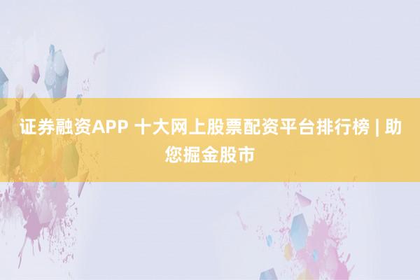 证券融资APP 十大网上股票配资平台排行榜 | 助您掘金股市