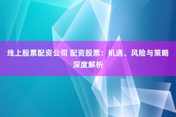 线上股票配资公司 配资股票：机遇、风险与策略深度解析