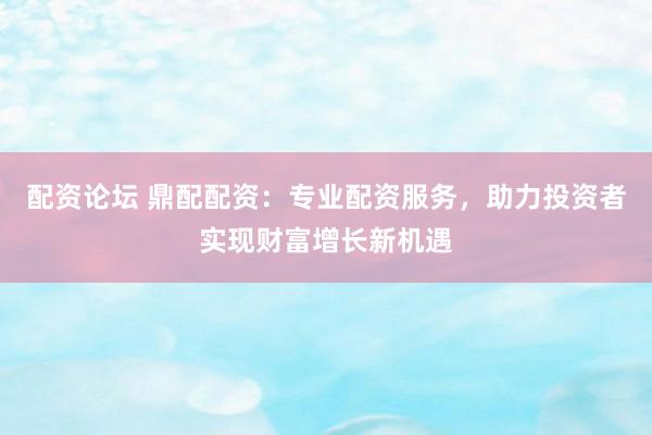 配资论坛 鼎配配资：专业配资服务，助力投资者实现财富增长新机遇
