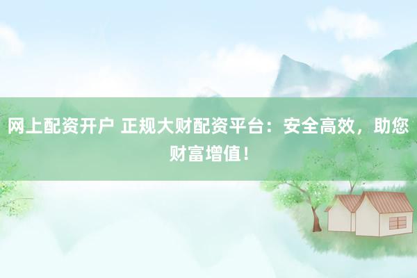 网上配资开户 正规大财配资平台：安全高效，助您财富增值！