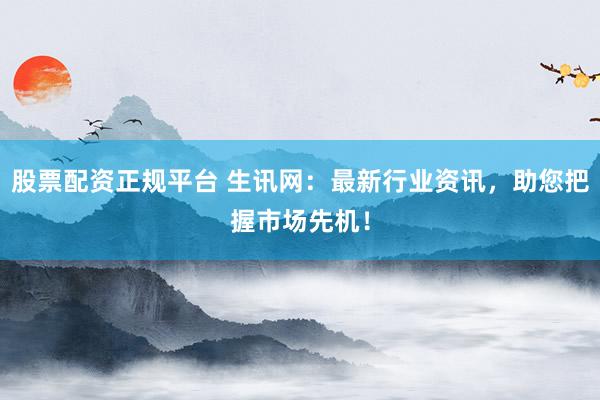 股票配资正规平台 生讯网：最新行业资讯，助您把握市场先机！