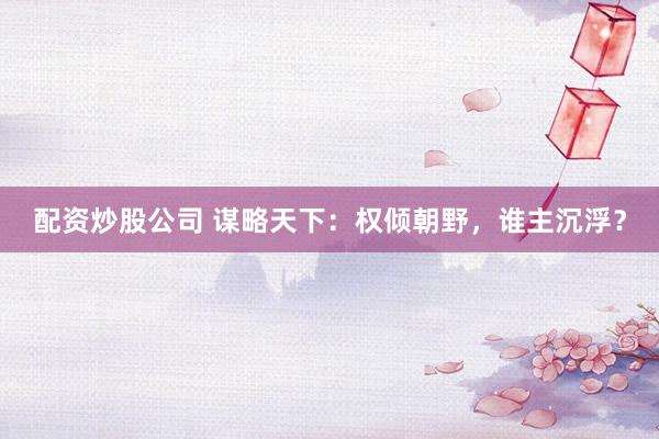配资炒股公司 谋略天下：权倾朝野，谁主沉浮？