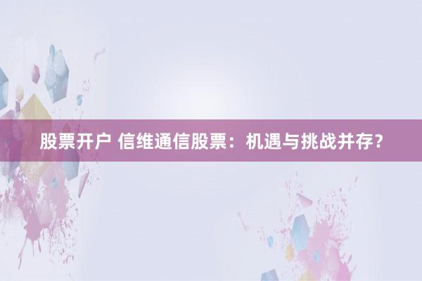 股票开户 信维通信股票：机遇与挑战并存？