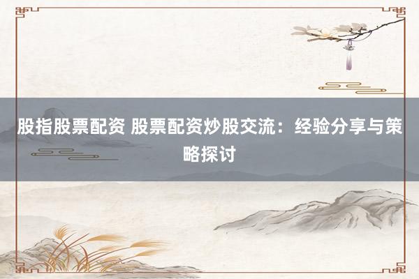 股指股票配资 股票配资炒股交流：经验分享与策略探讨