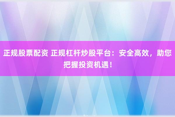正规股票配资 正规杠杆炒股平台：安全高效，助您把握投资机遇！