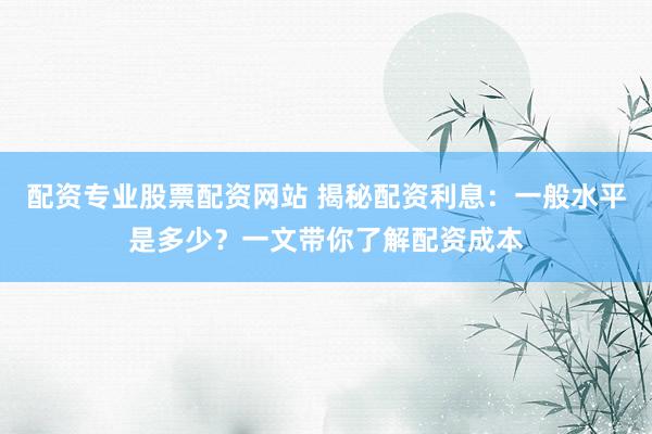 配资专业股票配资网站 揭秘配资利息：一般水平是多少？一文带你了解配资成本
