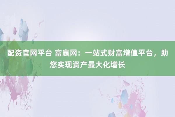 配资官网平台 富赢网：一站式财富增值平台，助您实现资产最大化增长