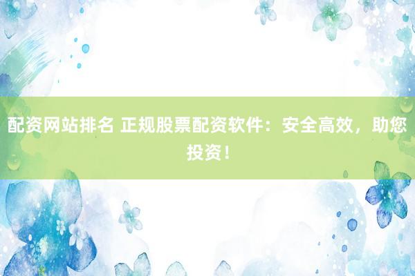 配资网站排名 正规股票配资软件：安全高效，助您投资！