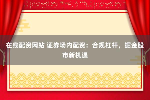 在线配资网站 证券场内配资：合规杠杆，掘金股市新机遇