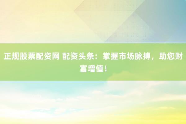 正规股票配资网 配资头条：掌握市场脉搏，助您财富增值！