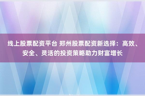 线上股票配资平台 郑州股票配资新选择：高效、安全、灵活的投资策略助力财富增长