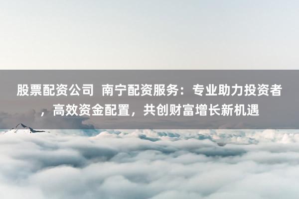 股票配资公司  南宁配资服务：专业助力投资者，高效资金配置，共创财富增长新机遇