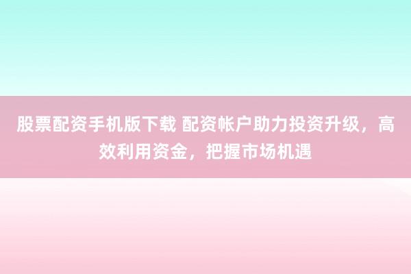 股票配资手机版下载 配资帐户助力投资升级，高效利用资金，把握市场机遇