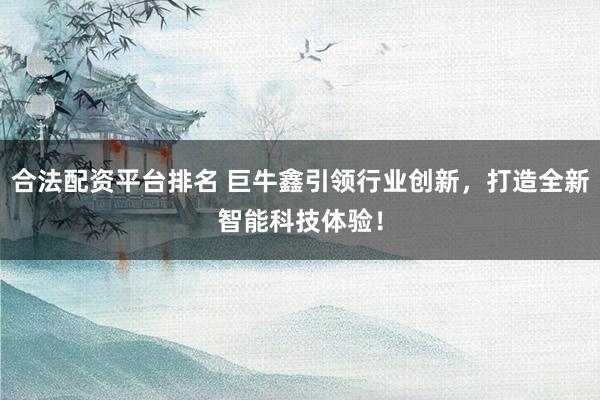 合法配资平台排名 巨牛鑫引领行业创新,打造全新智能科技体验!