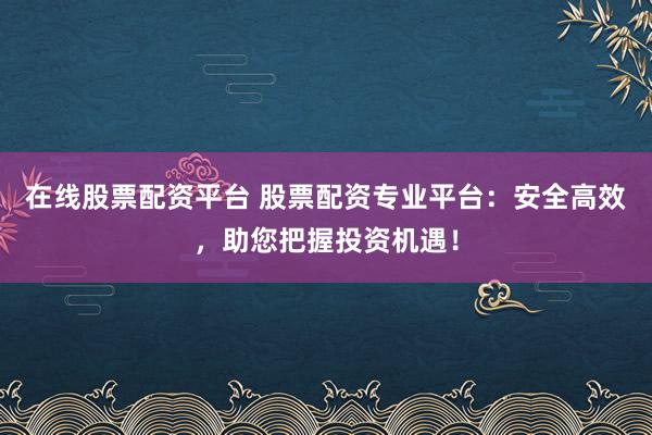 在线股票配资平台 股票配资专业平台:安全高效,助您把握投资机遇!