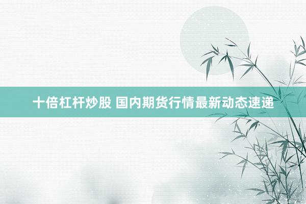 十倍杠杆炒股 国内期货行情最新动态速递