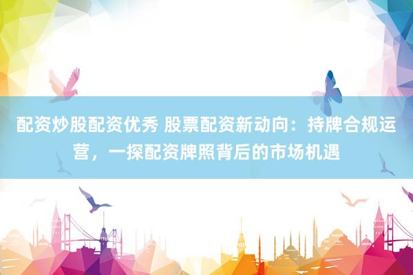 配资炒股配资优秀 股票配资新动向:持牌合规运营,一探配资牌照背后的市场机遇