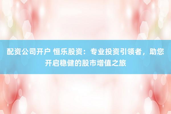 配资公司开户 恒乐股资：专业投资引领者，助您开启稳健的股市增值之旅