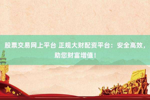 股票交易网上平台 正规大财配资平台：安全高效，助您财富增值！