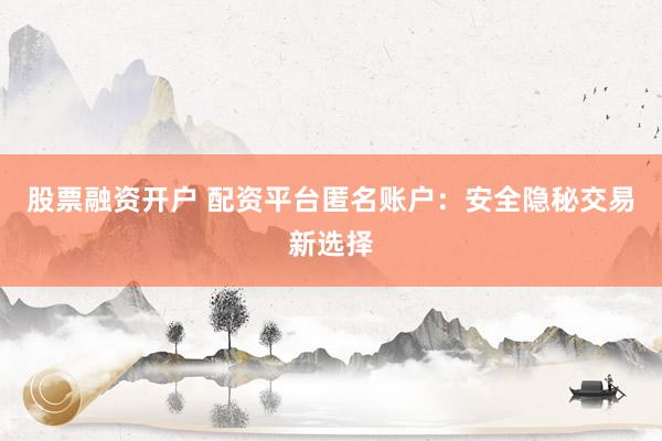 股票融资开户 配资平台匿名账户：安全隐秘交易新选择