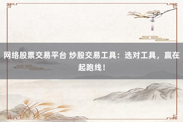 网络股票交易平台 炒股交易工具：选对工具，赢在起跑线！