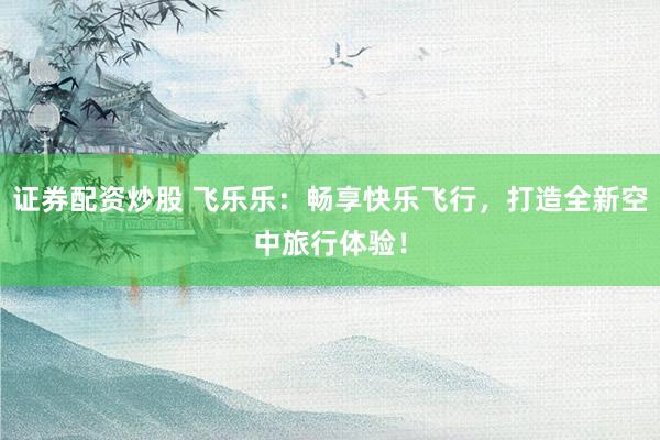 证券配资炒股 飞乐乐:畅享快乐飞行,打造全新空中旅行体验!