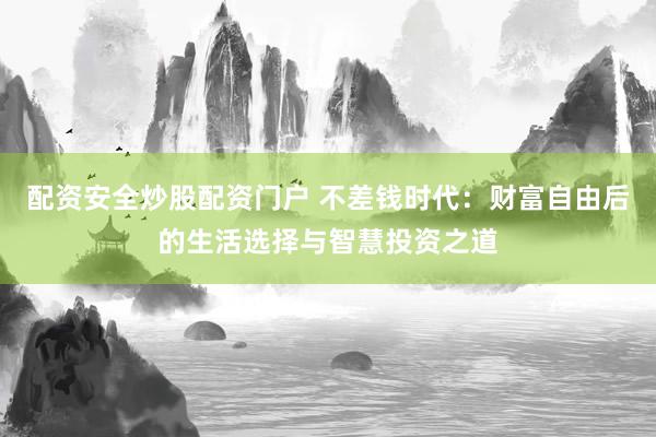 配资安全炒股配资门户 不差钱时代:财富自由后的生活选择与智慧投资之道