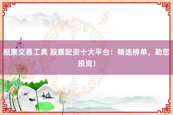 股票交易工具 股票配资十大平台：精选榜单，助您投资！
