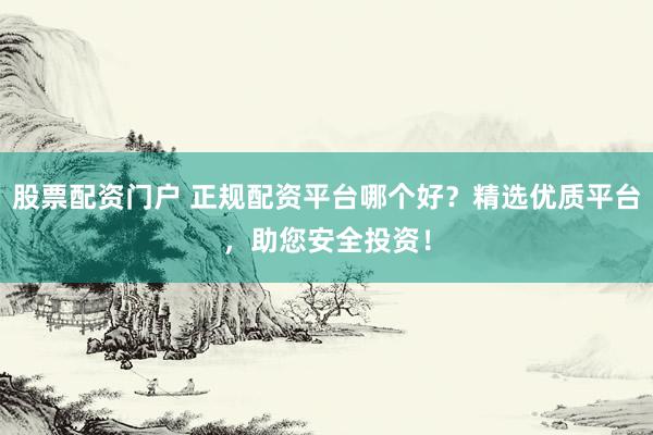 股票配资门户 正规配资平台哪个好？精选优质平台，助您安全投资！