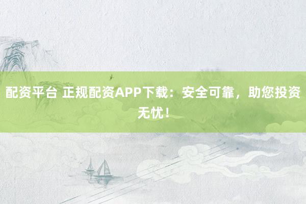 配资平台 正规配资APP下载：安全可靠，助您投资无忧！