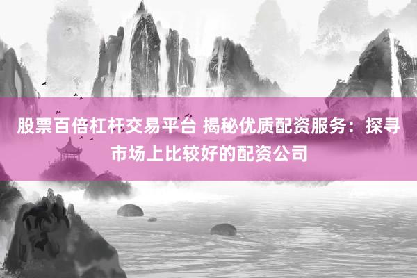 股票百倍杠杆交易平台 揭秘优质配资服务：探寻市场上比较好的配资公司