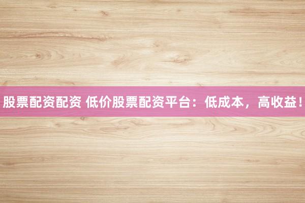 股票配资配资 低价股票配资平台：低成本，高收益！