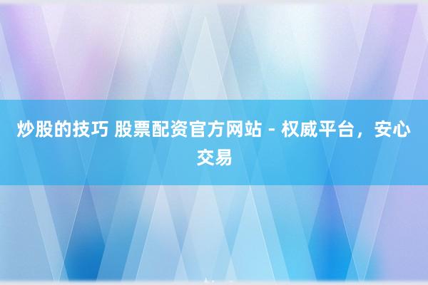炒股的技巧 股票配资官方网站 - 权威平台，安心交易
