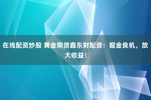 在线配资炒股 黄金期货鑫东财配资：掘金良机，放大收益！