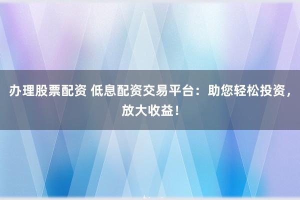 办理股票配资 低息配资交易平台：助您轻松投资，放大收益！