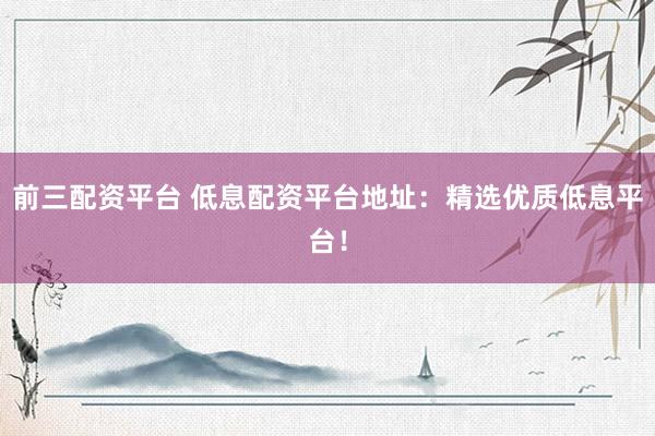 前三配资平台 低息配资平台地址：精选优质低息平台！