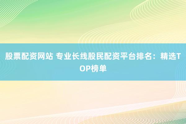股票配资网站 专业长线股民配资平台排名:精选TOP榜单